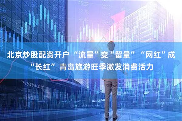 北京炒股配资开户 “流量”变“留量” “网红”成“长红” 青岛旅游旺季激发消费活力