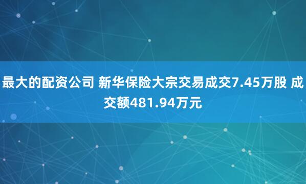 最大的配资公司 新华保险大宗交易成交7.45万股 成交额481.94万元