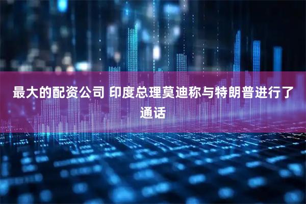 最大的配资公司 印度总理莫迪称与特朗普进行了通话