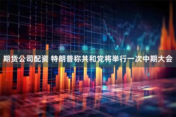 期货公司配资 特朗普称共和党将举行一次中期大会