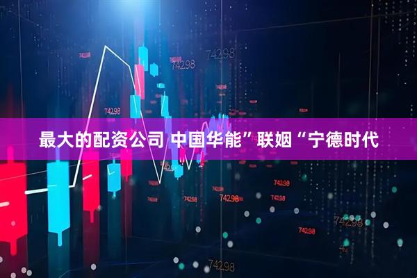最大的配资公司 中国华能”联姻“宁德时代