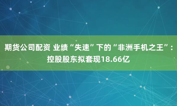 期货公司配资 业绩“失速”下的“非洲手机之王”：控股股东拟套现18.66亿