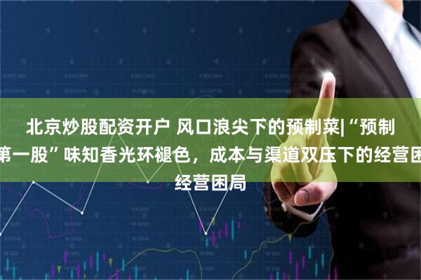 北京炒股配资开户 风口浪尖下的预制菜|“预制菜第一股”味知香光环褪色，成本与渠道双压下的经营困局
