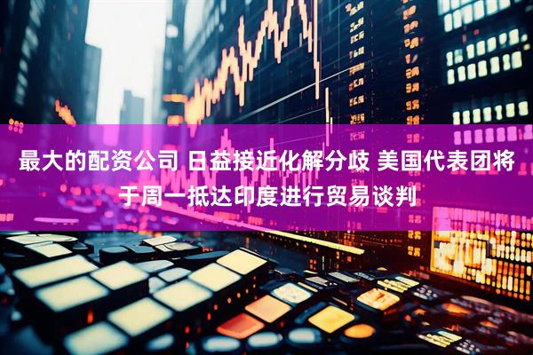 最大的配资公司 日益接近化解分歧 美国代表团将于周一抵达印度进行贸易谈判