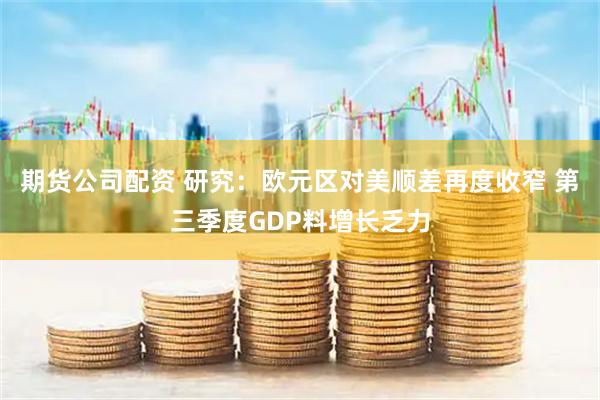 期货公司配资 研究：欧元区对美顺差再度收窄 第三季度GDP料增长乏力