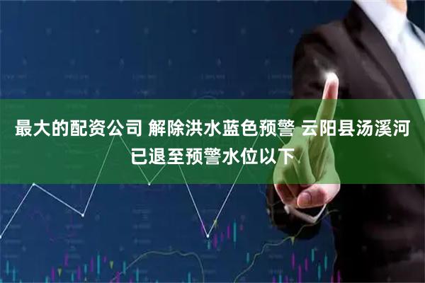 最大的配资公司 解除洪水蓝色预警 云阳县汤溪河已退至预警水位以下