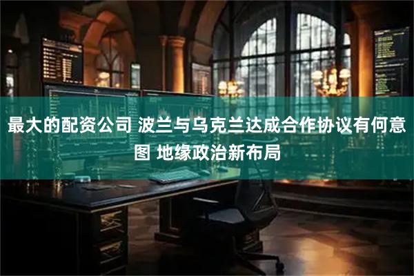 最大的配资公司 波兰与乌克兰达成合作协议有何意图 地缘政治新布局