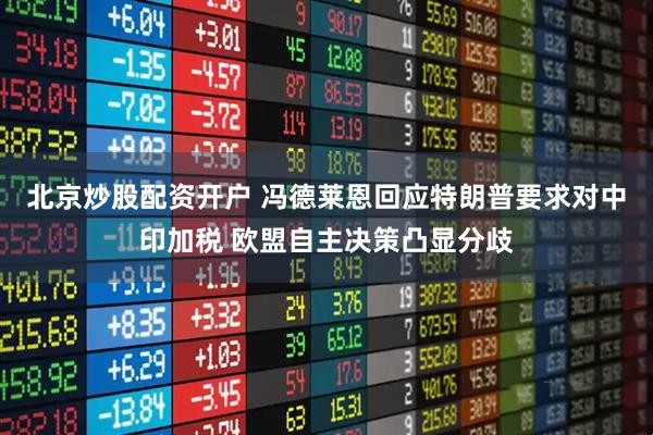 北京炒股配资开户 冯德莱恩回应特朗普要求对中印加税 欧盟自主决策凸显分歧