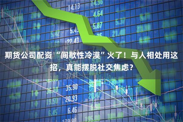 期货公司配资 “间歇性冷漠”火了！与人相处用这招，真能摆脱社交焦虑？