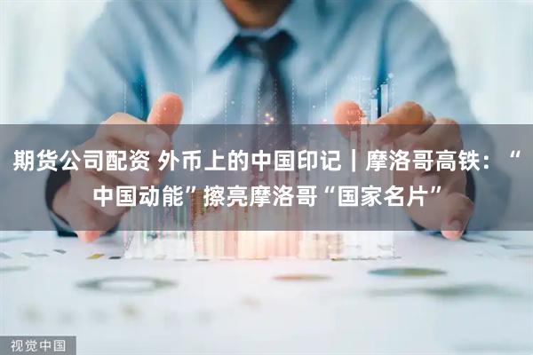 期货公司配资 外币上的中国印记｜摩洛哥高铁：“中国动能”擦亮摩洛哥“国家名片”