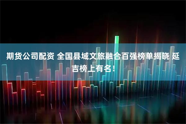 期货公司配资 全国县域文旅融合百强榜单揭晓 延吉榜上有名！